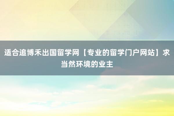 适合追博禾出国留学网【专业的留学门户网站】求当然环境的业主