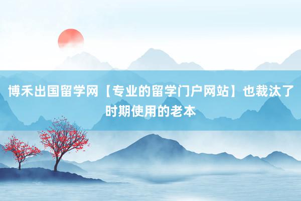 博禾出国留学网【专业的留学门户网站】也裁汰了时期使用的老本