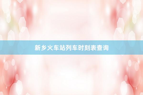 新乡火车站列车时刻表查询