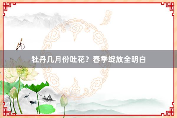 牡丹几月份吐花？春季绽放全明白